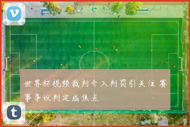 世界杯视频裁判介入判罚引关注 赛事争议判定成焦点