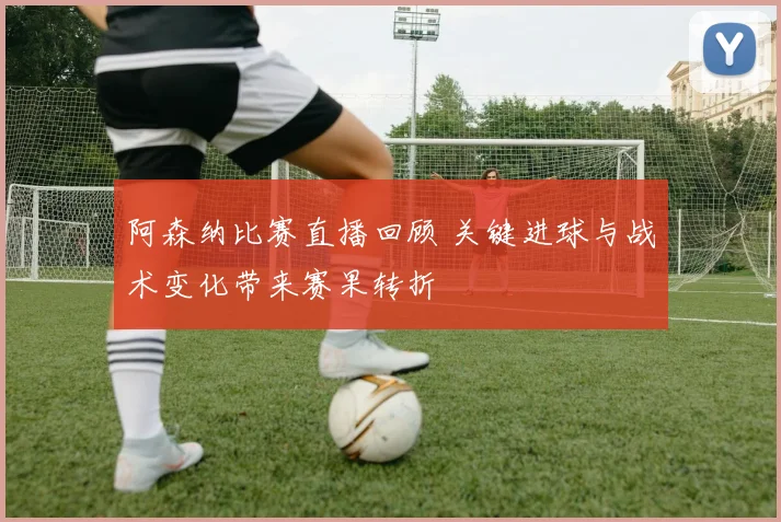 阿森纳比赛直播回顾 关键进球与战术变化带来赛果转折