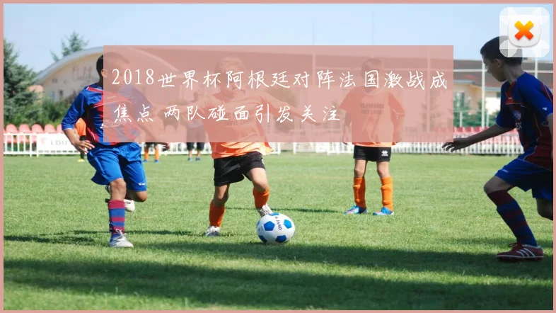 2018世界杯阿根廷对阵法国激战成焦点 两队碰面引发关注