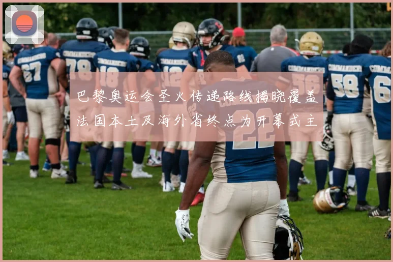 巴黎奥运会圣火传递路线揭晓覆盖法国本土及海外省终点为开幕式主会场