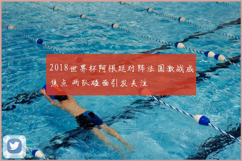 2018世界杯阿根廷对阵法国激战成焦点 两队碰面引发关注