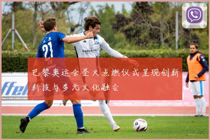巴黎奥运会圣火点燃仪式呈现创新科技与多元文化融合