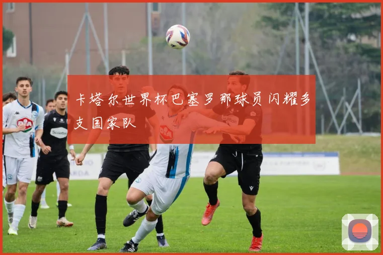 卡塔尔世界杯巴塞罗那球员闪耀多支国家队