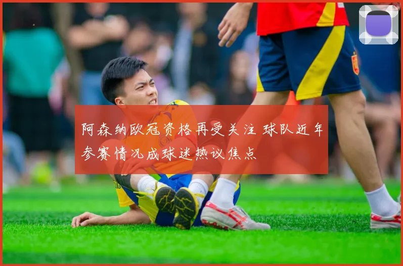 阿森纳欧冠资格再受关注 球队近年参赛情况成球迷热议焦点