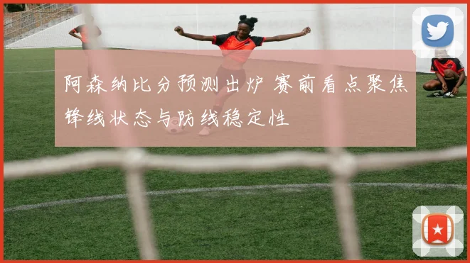 阿森纳比分预测出炉 赛前看点聚焦锋线状态与防线稳定性