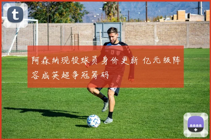阿森纳现役球员身价更新 亿元级阵容成英超争冠筹码