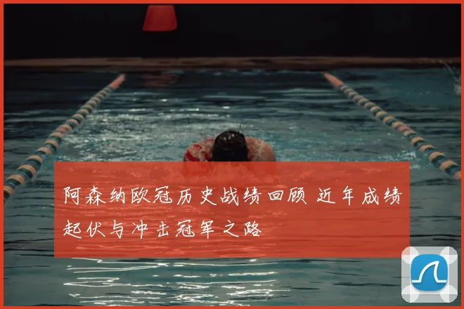 阿森纳欧冠历史战绩回顾 近年成绩起伏与冲击冠军之路