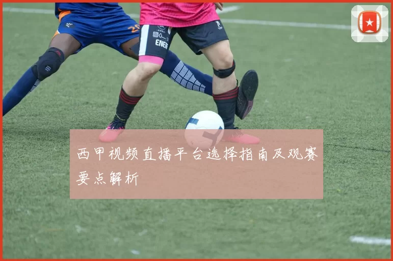 西甲视频直播平台选择指南及观赛要点解析