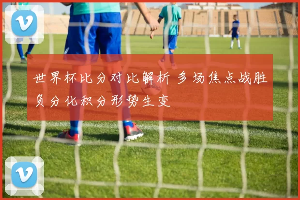 世界杯比分对比解析 多场焦点战胜负分化积分形势生变
