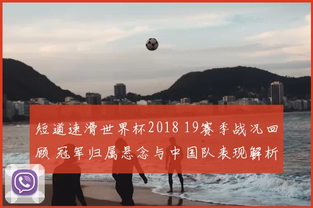短道速滑世界杯2018 19赛季战况回顾 冠军归属悬念与中国队表现解析