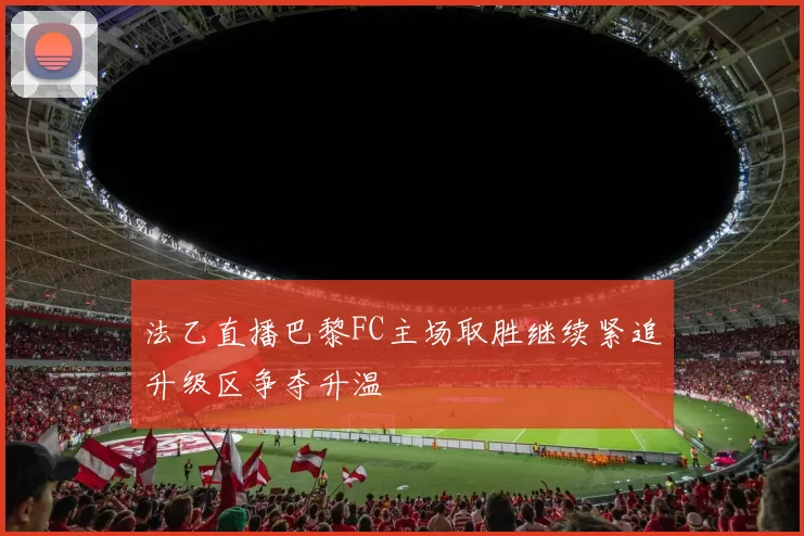 法乙直播巴黎FC主场取胜继续紧追升级区争夺升温