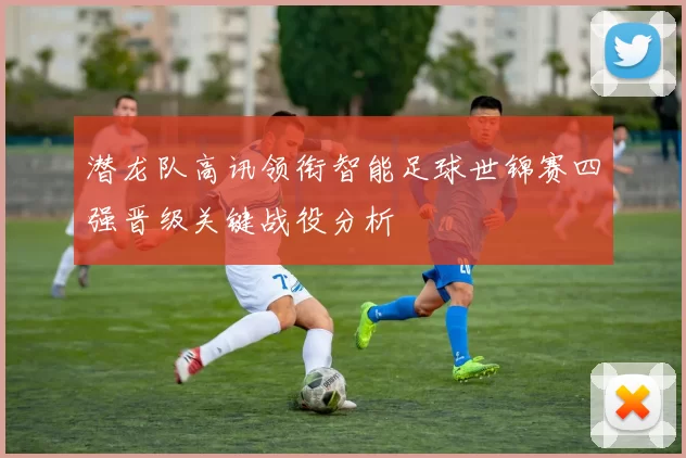 潜龙队高讯领衔智能足球世锦赛四强晋级关键战役分析