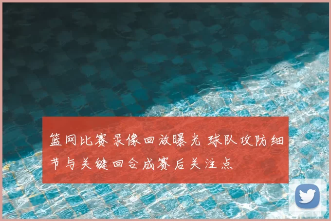 篮网比赛录像回放曝光 球队攻防细节与关键回合成赛后关注点