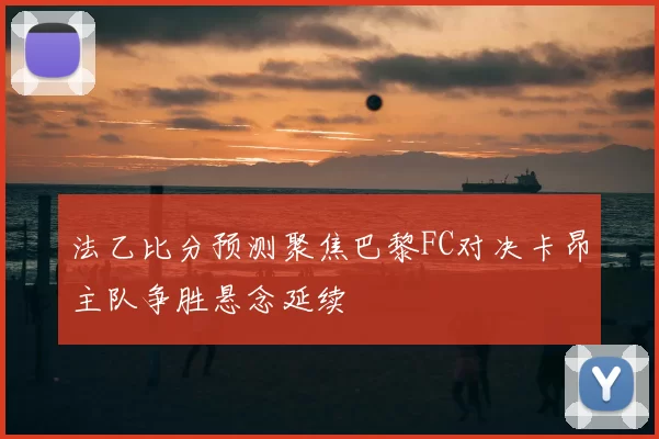 法乙比分预测聚焦巴黎FC对决卡昂主队争胜悬念延续