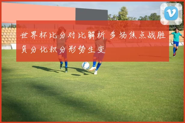 世界杯比分对比解析 多场焦点战胜负分化积分形势生变