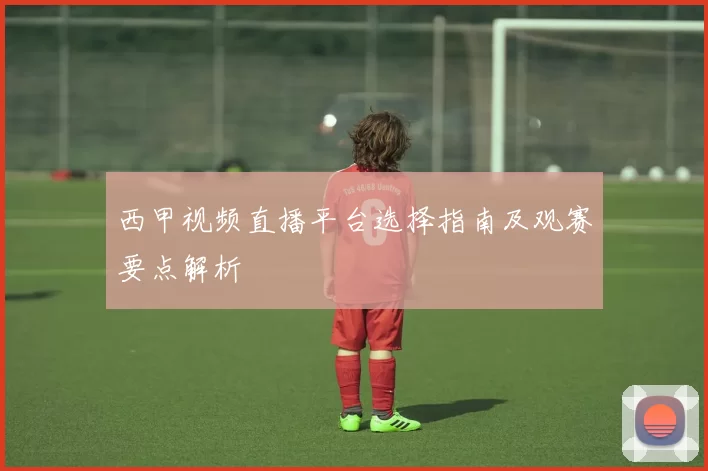 西甲视频直播平台选择指南及观赛要点解析