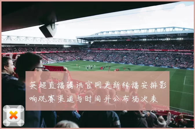 英超直播腾讯官网更新转播安排影响观赛渠道与时间并公布场次表