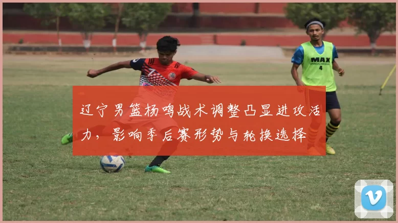 辽宁男篮杨鸣战术调整凸显进攻活力,影响季后赛形势与轮换选择