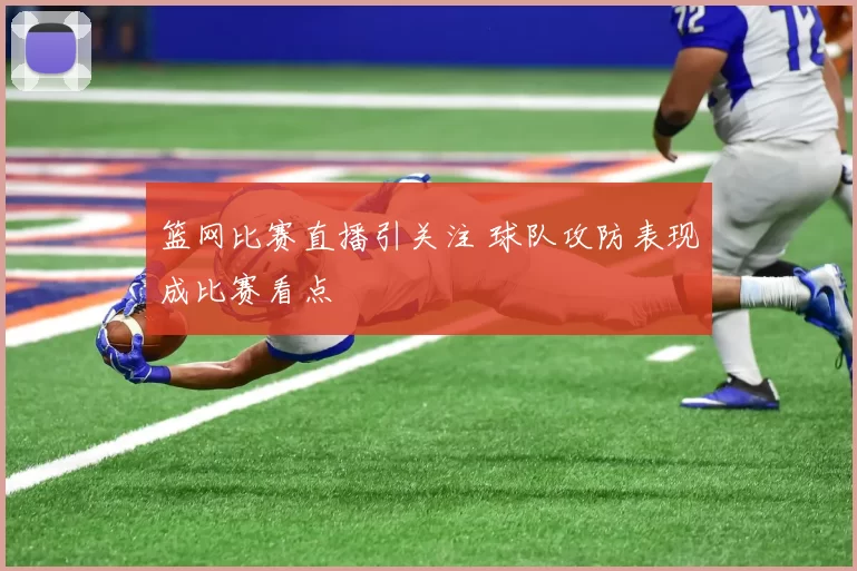 篮网比赛直播引关注 球队攻防表现成比赛看点
