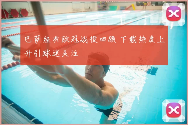 巴萨经典欧冠战役回顾 下载热度上升引球迷关注