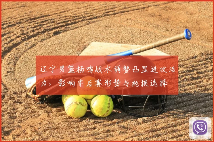 辽宁男篮杨鸣战术调整凸显进攻活力,影响季后赛形势与轮换选择