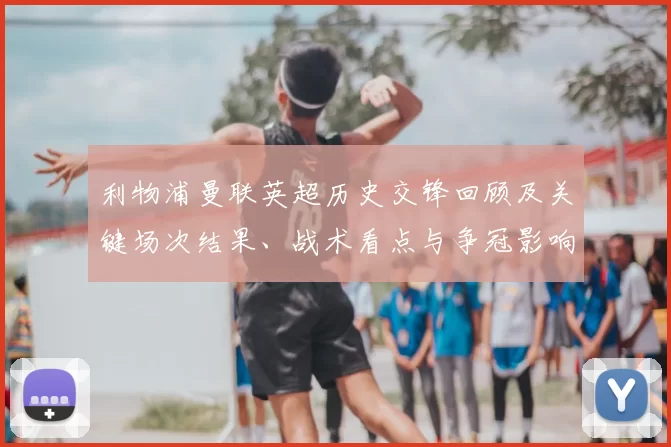 利物浦曼联英超历史交锋回顾及关键场次结果、战术看点与争冠影响