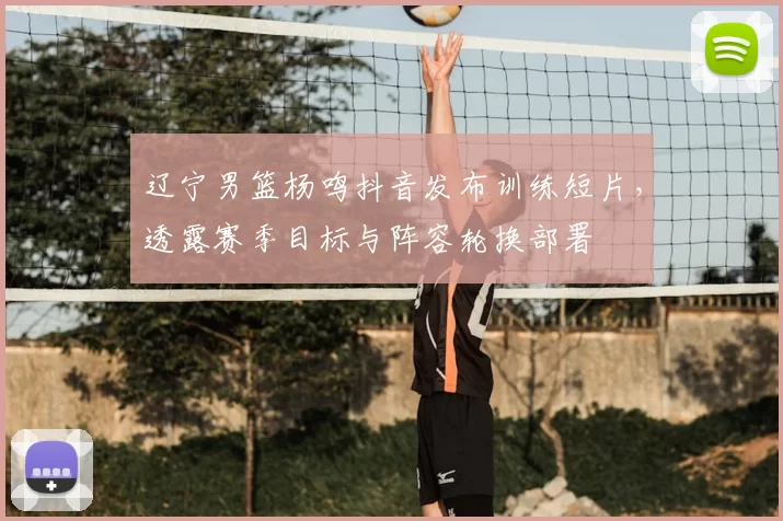 辽宁男篮杨鸣抖音发布训练短片,透露赛季目标与阵容轮换部署