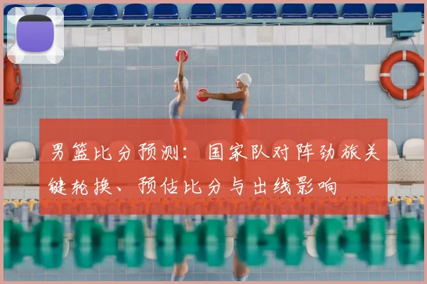 男篮比分预测:国家队对阵劲旅关键轮换、预估比分与出线影响
