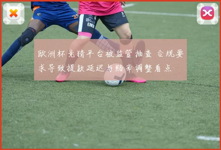欧洲杯竞猜平台被监管抽查 合规要求导致提款延迟与赔率调整看点