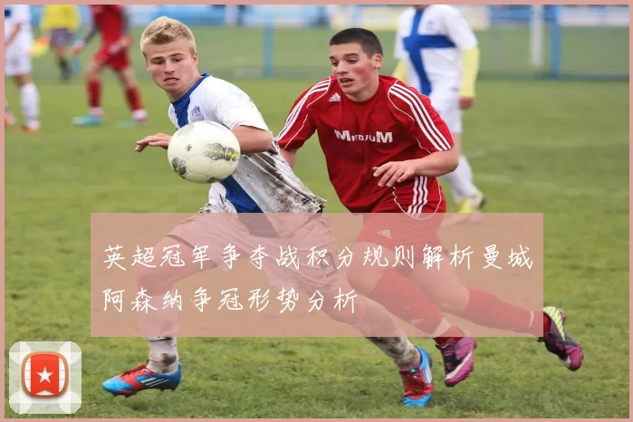 英超冠军争夺战积分规则解析曼城阿森纳争冠形势分析
