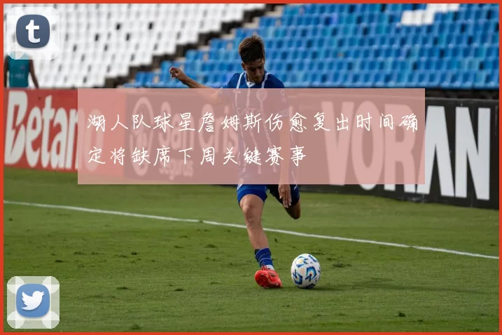 湖人队球星詹姆斯伤愈复出时间确定将缺席下周关键赛事