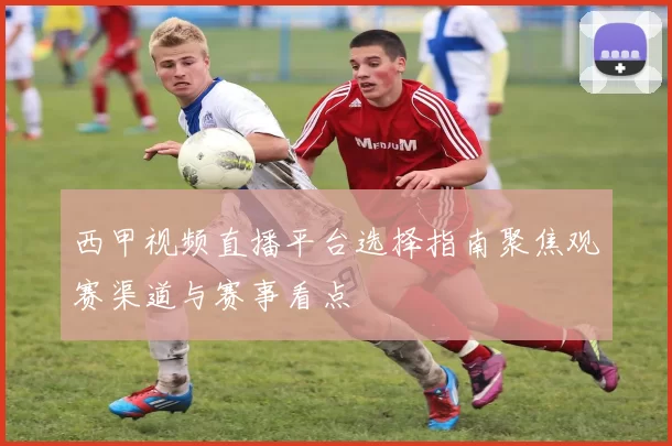 西甲视频直播平台选择指南聚焦观赛渠道与赛事看点