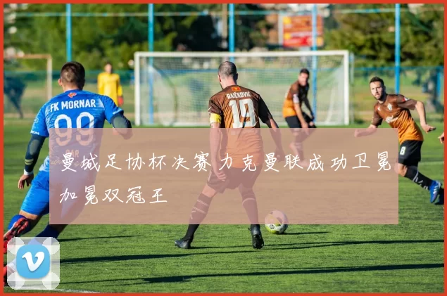 曼城足协杯决赛力克曼联成功卫冕加冕双冠王