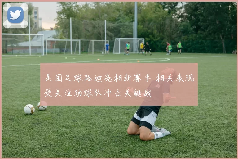 美国足球路迪亮相新赛季 相关表现受关注助球队冲击关键战