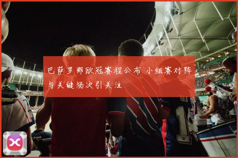 巴萨罗那欧冠赛程公布 小组赛对阵与关键场次引关注