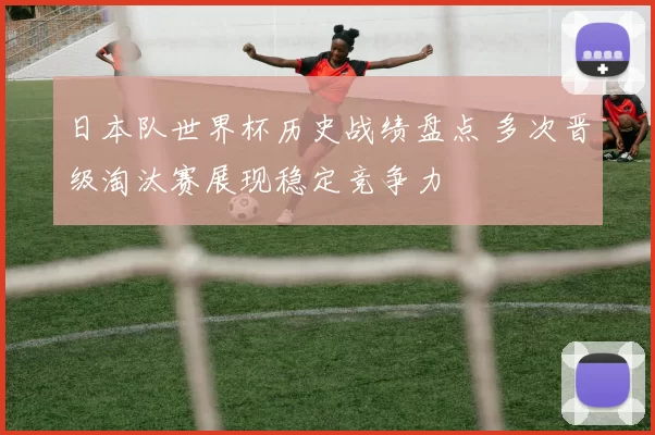 日本队世界杯历史战绩盘点 多次晋级淘汰赛展现稳定竞争力
