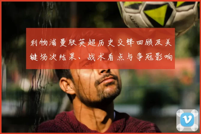 利物浦曼联英超历史交锋回顾及关键场次结果、战术看点与争冠影响